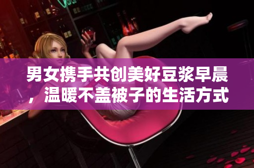 男女携手共创美好豆浆早晨，温暖不盖被子的生活方式