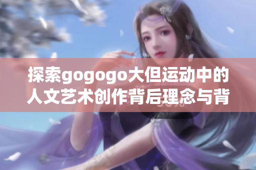 探索gogogo大但运动中的人文艺术创作背后理念与背景