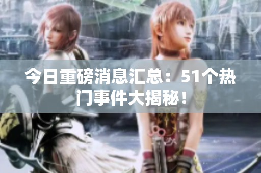 今日重磅消息汇总：51个热门事件大揭秘！