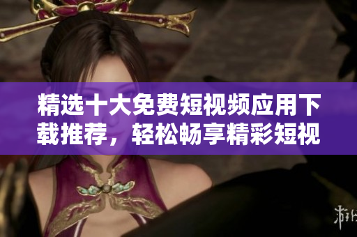 精选十大免费短视频应用下载推荐，轻松畅享精彩短视频