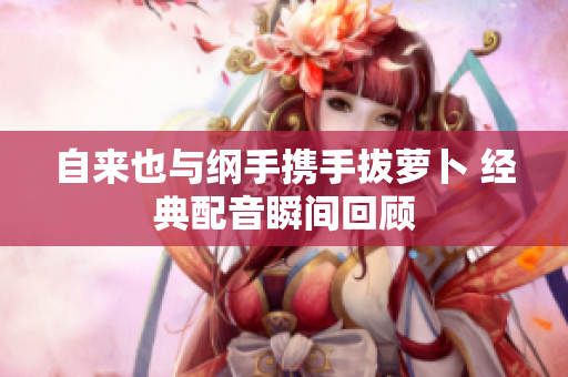 自来也与纲手携手拔萝卜 经典配音瞬间回顾