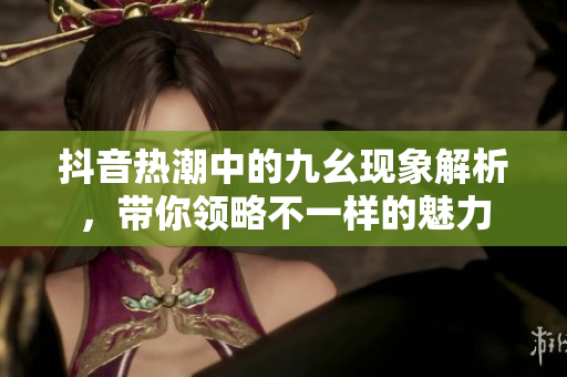 抖音热潮中的九幺现象解析，带你领略不一样的魅力