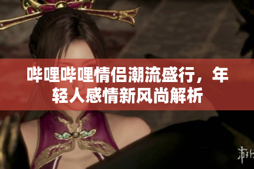 哔哩哔哩情侣潮流盛行，年轻人感情新风尚解析