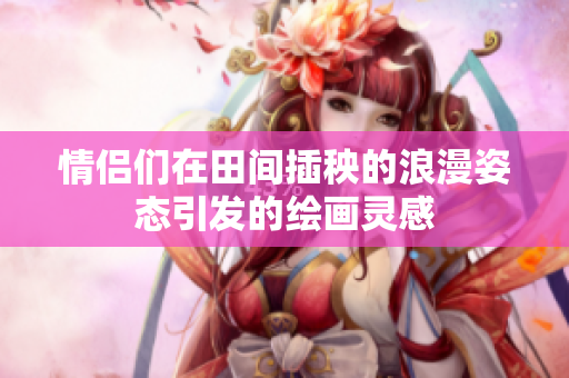 情侣们在田间插秧的浪漫姿态引发的绘画灵感