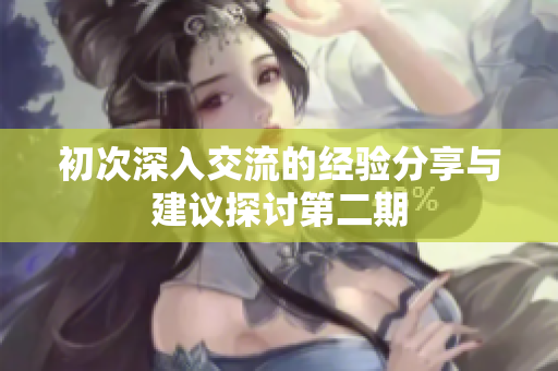 初次深入交流的经验分享与建议探讨第二期