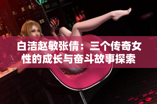 白洁赵敏张倩：三个传奇女性的成长与奋斗故事探索