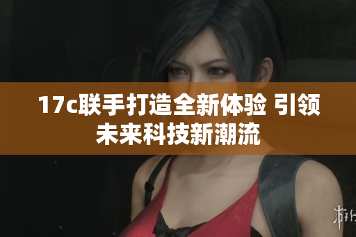 17c联手打造全新体验 引领未来科技新潮流