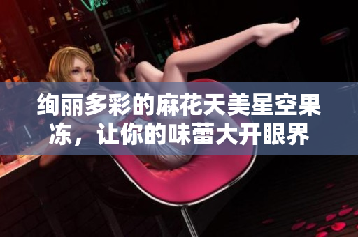 绚丽多彩的麻花天美星空果冻，让你的味蕾大开眼界