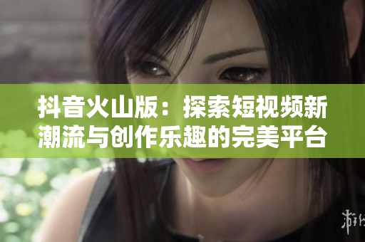 抖音火山版：探索短视频新潮流与创作乐趣的完美平台