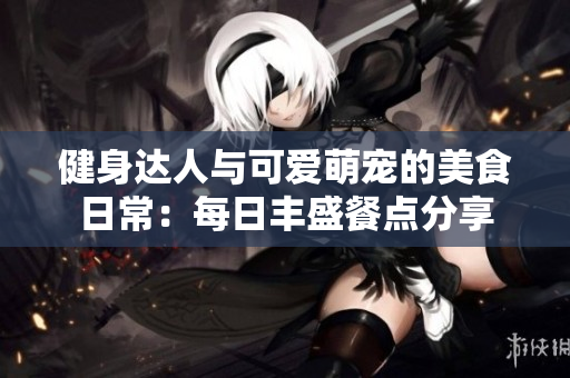 健身达人与可爱萌宠的美食日常：每日丰盛餐点分享