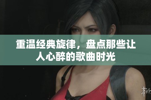 重温经典旋律，盘点那些让人心醉的歌曲时光