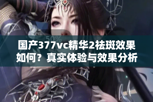国产377vc精华2祛斑效果如何？真实体验与效果分析