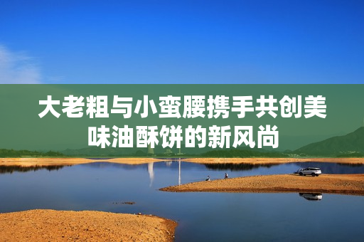 大老粗与小蛮腰携手共创美味油酥饼的新风尚