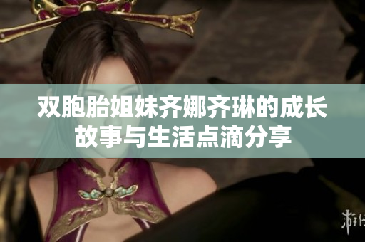 双胞胎姐妹齐娜齐琳的成长故事与生活点滴分享