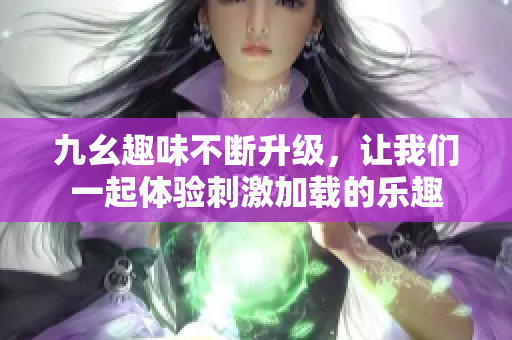 九幺趣味不断升级，让我们一起体验刺激加载的乐趣