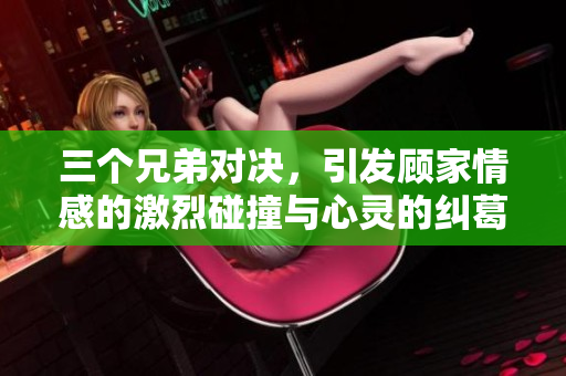 三个兄弟对决，引发顾家情感的激烈碰撞与心灵的纠葛