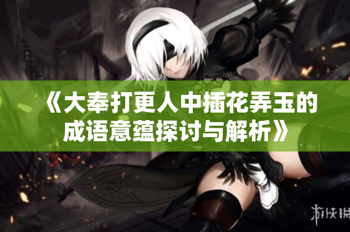 《大奉打更人中插花弄玉的成语意蕴探讨与解析》
