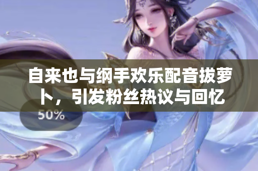 自来也与纲手欢乐配音拔萝卜，引发粉丝热议与回忆