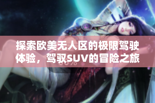 探索欧美无人区的极限驾驶体验，驾驭SUV的冒险之旅