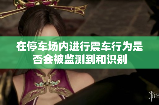 在停车场内进行震车行为是否会被监测到和识别