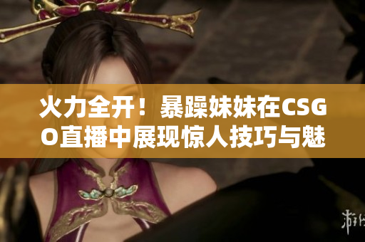 火力全开！暴躁妹妹在CSGO直播中展现惊人技巧与魅力