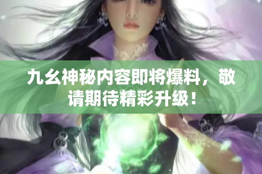 九幺神秘内容即将爆料，敬请期待精彩升级！