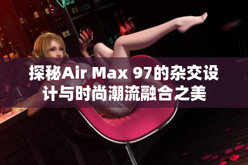 探秘Air Max 97的杂交设计与时尚潮流融合之美