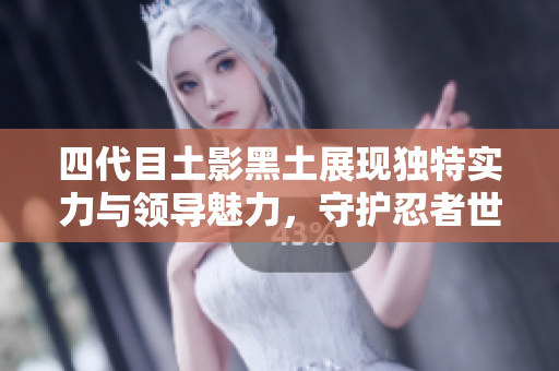 四代目土影黑土展现独特实力与领导魅力，守护忍者世界的希望