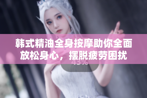 韩式精油全身按摩助你全面放松身心，摆脱疲劳困扰