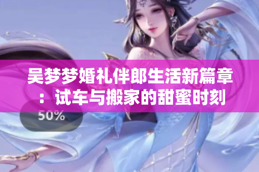 吴梦梦婚礼伴郎生活新篇章：试车与搬家的甜蜜时刻