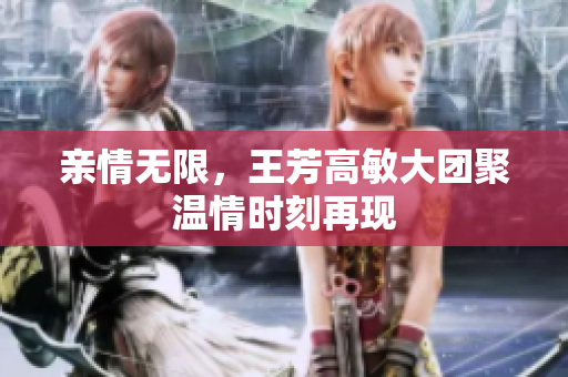 亲情无限，王芳高敏大团聚温情时刻再现