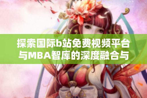 探索国际b站免费视频平台与MBA智库的深度融合与创新潜力