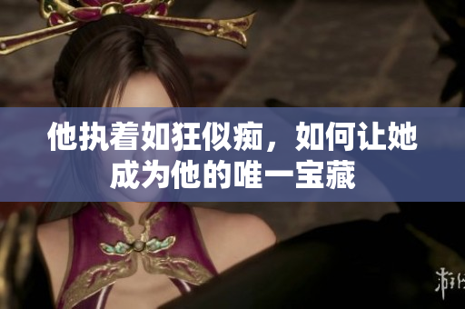他执着如狂似痴，如何让她成为他的唯一宝藏