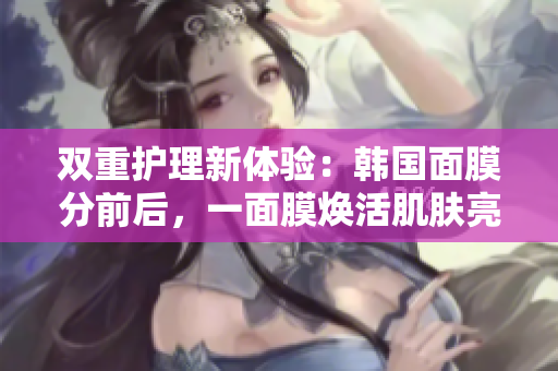 双重护理新体验：韩国面膜分前后，一面膜焕活肌肤亮丽
