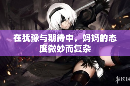 在犹豫与期待中，妈妈的态度微妙而复杂