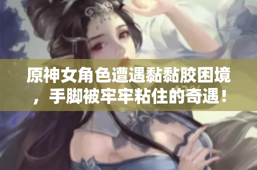 原神女角色遭遇黏黏胶困境，手脚被牢牢粘住的奇遇！
