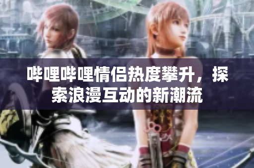 哔哩哔哩情侣热度攀升，探索浪漫互动的新潮流