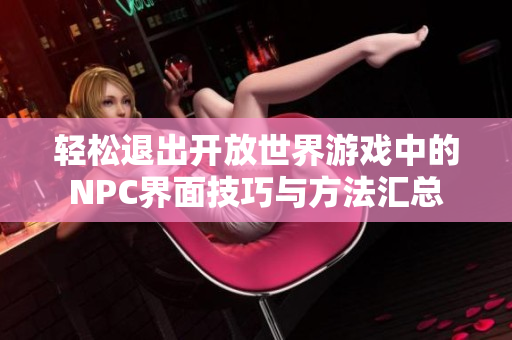 轻松退出开放世界游戏中的NPC界面技巧与方法汇总