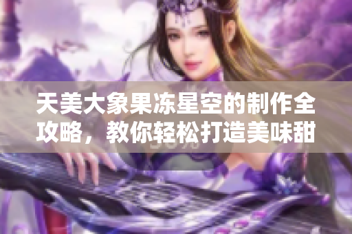 天美大象果冻星空的制作全攻略，教你轻松打造美味甜点