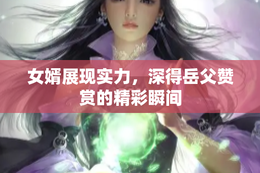 女婿展现实力，深得岳父赞赏的精彩瞬间