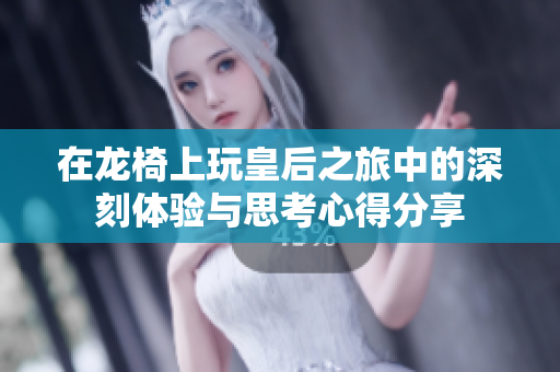 在龙椅上玩皇后之旅中的深刻体验与思考心得分享