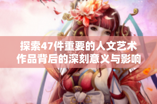 探索47件重要的人文艺术作品背后的深刻意义与影响
