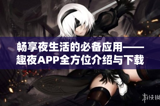 畅享夜生活的必备应用——趣夜APP全方位介绍与下载指南