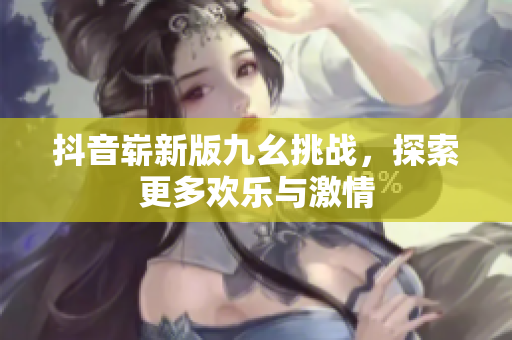 抖音崭新版九幺挑战，探索更多欢乐与激情