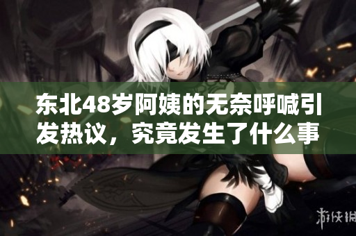 东北48岁阿姨的无奈呼喊引发热议，究竟发生了什么事情
