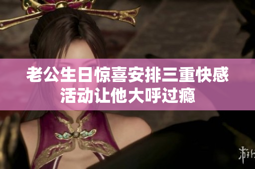 老公生日惊喜安排三重快感活动让他大呼过瘾