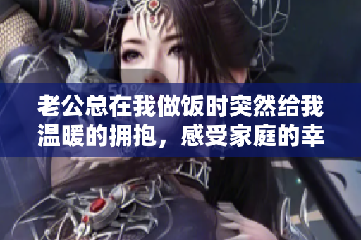 老公总在我做饭时突然给我温暖的拥抱，感受家庭的幸福
