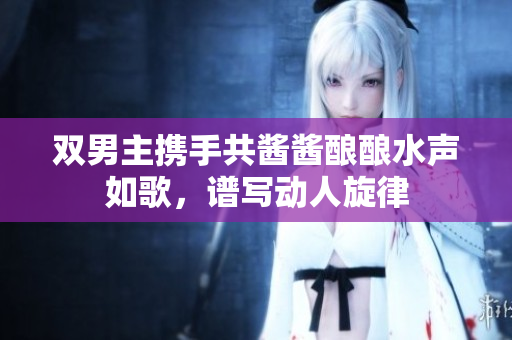 双男主携手共酱酱酿酿水声如歌，谱写动人旋律