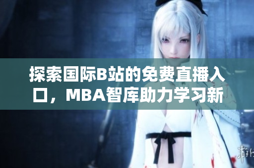 探索国际B站的免费直播入口，MBA智库助力学习新体验