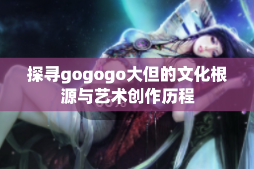 探寻gogogo大但的文化根源与艺术创作历程